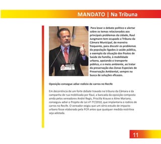 MANDATO | Na Tribuna
Para levar o debate político e alertar
sobre os temas relacionados aos
principais problemas da cidade, Raul
Jungmann tem ocupado a Tribuna da
Câmara Municipal, de maneira
frequente, para discutir os problemas
da população ligados à saúde pública,
a exemplo da situação dos Postos de
Saúde da Família, à mobilidade
urbana, apoiando o transporte
público, e o meio ambiente, ao tratar
da preservação das Zonas Especiais de
Preservação Ambiental, sempre na
busca de soluções eficazes.
Oposição consegue adiar rodízio de carros no Recife
Em decorrência de um forte debate travado na tribuna da Câmara e da
campanha de rua mobilizada por Raul, a bancada da oposição composta
ainda pelos vereadores André Regis, Priscilla Krause e Aline Mariano,
conseguiu adiar o Projeto de Lei nº 77/2010, que implantaria o rodízio de
carros no Recife. O vereador exigiu que um sério estudo de impacto
urbano fosse elaborado pela PCR antes que qualquer medida restritiva
seja adotada.

11

 
