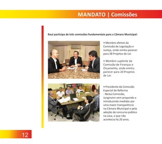 MANDATO | Comissões

Raul participa de três comissões fundamentais para a Câmara Municipal:
• Membro efetivo da
Comissão de Legislação e
Justiça, onde emitiu parecer
para 38 Projetos de Lei.
• Membro suplente da
Comissão de Finanças e
Orçamento, onde emitiu
parecer para 20 Projetos
de Lei.

• Presidente da Comissão
Especial de Reforma
‐ Nesta Comissão,
Jungmann vem propondo e
introduzindo medidas por
uma maior transparência
na Câmara Municipal e pela
adoção de concurso público
na casa, o que não
acontecia há 20 anos.

12

 