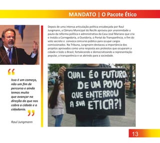 MANDATO | O Pacote Ético
Depois de uma intensa articulação politica encabeçada por Raul
Jungmann, a Câmara Municipal do Recife aprovou por unanimidade a
pauta da reforma política e administrativa da Casa José Mariano que cria
e instala a Corregedoria, a Ouvidoria, o Portal da Transparência, o fim do
voto secreto e convoca concurso público para ocupar cargos
comissionados. Na Tribuna, Jungmann destacou a importância dos
projetos aprovados como uma resposta aos protestos que ocuparam a
cidade e todo o Brasil, fortalecendo e democratizando a representação
popular, a transparência e se abrindo para a sociedade.

Isso é um começo,
não um fim de
percurso e ainda
temos muito
que avançar na
direção do que nos
cobra a cidade e a
cidadania.

Raul Jungmann

13

 