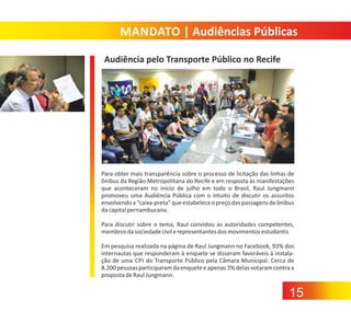 MANDATO | Audiências Públicas
Audiência pelo Transporte Público no Recife

Para obter mais transparência sobre o processo de licitação das linhas de
ônibus da Região Metropolitana do Recife e em resposta às manifestações
que aconteceram no início de julho em todo o Brasil, Raul Jungmann
promoveu uma Audiência Pública com o intuito de discutir os assuntos
envolvendo a “caixa‐preta” que estabelece o preço das passagens de ônibus
da capital pernambucana.
Para discutir sobre o tema, Raul convidou as autoridades competentes,
membros da sociedade civil e representantes dos movimentos estudantis
Em pesquisa realizada na página de Raul Jungmann no Facebook, 93% dos
internautas que responderam à enquete se disseram favoráveis à instala‐
ção de uma CPI do Transporte Público pela Câmara Municipal. Cerca de
8.200 pessoas participaram da enquete e apenas 3% delas votaram contra a
proposta de Raul Jungmann.

15

 