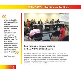 MANDATO | Audiências Públicas

O direito à saúde,
além de qualificar‐
se como
fundamental e que
assiste a todas as
pessoas,
representa uma
consequência
constitucional do
direito à vida. Por
isso, o meu
questionamento é:
por que o sistema
não permite novos
sócios? Quantos
estão de fora?
Raul Jungmann

16

Raul Jungmann convoca gestores
do RECIPREV e SAÚDE RECIFE
A Audiência Pública sobre os Sistemas de Previdência e de Saúde dos
Servidores Municipais, o RECIPREV e SAÚDE RECIFE, cobrou explicações
e balanços do sistema que é alvo de muitas reclamações entre os
usuários e de queixas da maior parte dos funcionários da Prefeitura do
Recife que não estão incluídos neste sistema de saúde. A Audiência
aconteceu no dia 12 de Junho de 2013.

 