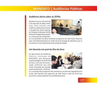 MANDATO | Audiências Públicas
Audiência alerta sobre as ZEPAs
Na data em que se comemorou
o Dia Mundial do Meio Ambi‐
ente, Raul realizou uma
audiência pública para discutir
a situação das Zonas Especiais
de Proteção Ambiental (ZEPA)
do Recife e Região Metropolita‐
na. A presença do ambientalis‐
ta e ex‐Secretário de Meio Ambiente do governo de João Paulo, Maurício
Laxe, foi fundamental para um relato da atual situação de abandono que se
encontram as mais importantes áreas verdes da cidade.

Um Decreto em prol da Ilha do Zeca
Em decorrência da Audiência
Pública realizada em
Maio/2013, para denunciar
suposta grilagem da ZEPA Ilha
do Zeca, uma área de preser‐
vação ambiental que está
sendo ameaçada por grandes
empreendimentos imobiliári‐
os, o vereador Raul Jungmann deu entrada em um Decreto Legislativo para
anular dois Decretos dos governos de João Paulo e João da Costa que
permitem a urbanização de mais de 40% desta área.

17

 