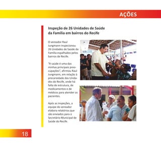 AÇÕES
Inspeção de 26 Unidades de Saúde
da Família em bairros do Recife
O vereador Raul
Jungmann inspecionou
26 Unidades de Saúde da
Família espalhados pelos
bairros de Recife.
“A saúde é uma das
minhas principais preo‐
cupações”, afirmou Raul
Jungmann, em relação à
precariedade das Unida‐
des do Recife, onde há
falta de estrutura, de
medicamentos e de
médicos para atender os
pacientes.
Após as inspeções, a
equipe do vereador
elabora relatórios que
são enviados para o
Secretário Municipal de
Saúde do Recife.

18

 
