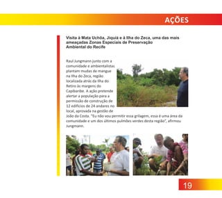 AÇÕES
Visita à Mata Uchôa, Jiquiá e à Ilha do Zeca, uma das mais
ameaçadas Zonas Especiais de Preservação
Ambiental do Recife
Raul Jungmann junto com a
comunidade e ambientalistas
plantam mudas de mangue
na Ilha do Zeca, região
localizada atrás da Ilha do
Retiro às margens do
Capibaribe. A ação pretende
alertar a população para a
permissão de construção de
12 edifícios de 24 andares no
local, aprovada na gestão de
João da Costa. “Eu não vou permitir essa grilagem, essa é uma área da
comunidade e um dos últimos pulmões verdes desta região”, afirmou
Jungmann.

19

 