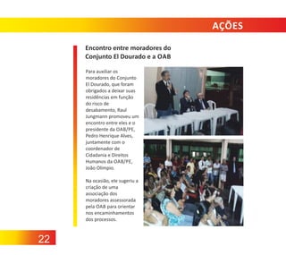 AÇÕES
Encontro entre moradores do
Conjunto El Dourado e a OAB
Para auxiliar os
moradores do Conjunto
El Dourado, que foram
obrigados a deixar suas
residências em função
do risco de
desabamento, Raul
Jungmann promoveu um
encontro entre eles e o
presidente da OAB/PE,
Pedro Henrique Alves,
juntamente com o
coordenador de
Cidadania e Direitos
Humanos da OAB/PE,
João Olímpio.
Na ocasião, ele sugeriu a
criação de uma
associação dos
moradores assessorada
pela OAB para orientar
nos encaminhamentos
dos processos.

22

 