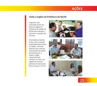 AÇÕES
Visita a órgãos da Prefeitura do Recife
Jungmann vem
realizando visitas aos
diversos órgãos da
Prefeitura da Cidade do
Recife para entender a
estrutura e atuação dos
mesmos.
O vereador já realizou
visitas a Urb, empresa
responsável pelas obras
na cidade, a Emlurb,
empresa que cuida da
manutenção da capital
pernambucana, a
Codecir, órgão
responsável por
erradicar os riscos nas
regiões de morros e
planícies em épocas de
fortes chuvas e a CTTU.

23

 
