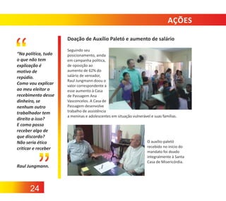 AÇÕES
Doação de Auxílio Paletó e aumento de salário
“Na política, tudo
o que não tem
explicação é
motivo de
repúdio.
Como vou explicar
ao meu eleitor o
recebimento desse
dinheiro, se
nenhum outro
trabalhador tem
direito a isso?
E como posso
receber algo de
que discordo?
Não seria ético
criticar e receber

Raul Jungmann.

24

Seguindo seu
posicionamento, ainda
em campanha política,
de oposição ao
aumento de 62% do
salário de vereador,
Raul Jungmann doou o
valor correspondente a
esse aumento à Casa
de Passagem Ana
Vasconcelos. A Casa de
Passagem desenvolve
trabalho de assistência
a meninas e adolescentes em situação vulnerável e suas famílias.

O auxílio‐paletó
recebido no início do
mandato foi doado
integralmente à Santa
Casa de Misericórdia.

 