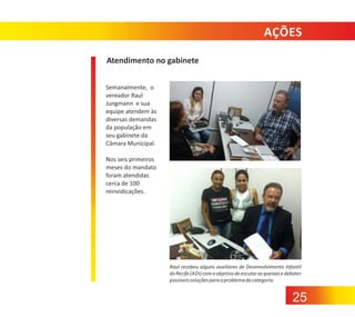 AÇÕES
Atendimento no gabinete
Semanalmente, o
vereador Raul
Jungmann e sua
equipe atendem às
diversas demandas
da população em
seu gabinete da
Câmara Municipal.
Nos seis primeiros
meses do mandato
foram atendidas
cerca de 100
reinvidicações.

Raul recebeu alguns auxiliares de Desenvolvimento Infantil
do Recife (ADI) com o objetivo de escutar as queixas e debater
possíveis soluções para o problema da categoria.

25

 