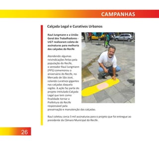 CAMPANHAS
Calçada Legal e Curativos Urbanos
Raul Jungmann e a União
Geral dos Trabalhadores ‐
UGT realizaram coleta de
assinaturas para melhoria
das calçadas do Recife
Atendendo algumas
reivindicações feitas pela
população do Recife,
o vereador Raul Jungmann
(PPS) comemorou o
aniversário do Recife, no
Mercado de São José,
colando curativos gigantes
nas calçadas daquela
região. A ação faz parte do
projeto intitulado Calçada
Legal que tem como
finalidade tornar a
Prefeitura do Recife
responsável pela
preservação e manutenção das calçadas.
Raul coletou cerca 3 mil assinaturas para o projeto que foi entregue ao
presidente da Câmara Municipal do Recife.

26

 