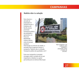 CAMPANHAS
Rodízio não é a solução
Para chamar a
atenção da
população no
sentido de que a
Prefeitura do
Recife precisa
promover
transporte público
de qualidade e
apresentar um
Plano de
Mobilidade
Urbana efetivo
antes de propor
qualquer
intervenção no trânsito da cidade, o
vereador Raul Jungmann lançou a
campanha “Rodízio não é a solução.
Transporte público de qualidade, sim!”.

Raul Jungmann usa
outdoors para
mobilizar a
população contra
o rodízio de
veículos.

Com essa campanha o vereador
conseguiu adiar o projeto de lei que
implantaria o Rodízio na capital
pernambucana na Câmara Municipal.

27

 
