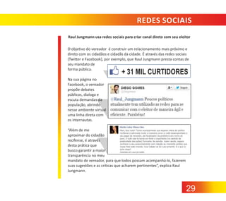 REDES SOCIAIS
Raul Jungmann usa redes sociais para criar canal direto com seu eleitor
O objetivo do vereador é construir um relacionamento mais próximo e
direto com os cidadãos e cidadãs da cidade. É através das redes sociais
(Twitter e Facebook), por exemplo, que Raul Jungmann presta contas de
seu mandato de
forma pública.

+ 31 MIL CURTIDORES

Na sua página no
Facebook, o vereador
propõe debates
públicos, dialoga e
escuta demandas da
população, abrindo
nesse ambiente virtual
uma linha direta com
os internautas.
“Além de me
aproximar do cidadão
recifense, é através
desta prática que
busco garantir a maior
transparência no meu
mandato de vereador, para que todos possam acompanhá‐lo, fazerem
suas sugestões e as críticas que acharem pertinentes”, explica Raul
Jungmann.

29

 