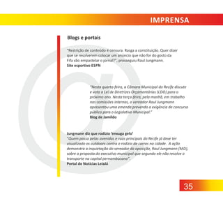 IMPRENSA
Blogs e portais
"Restrição de conteúdo é censura. Rasga a constituição. Quer dizer
que se resolverem colocar um anúncio que não for do gosto da
Fifa vão empastelar o jornal?", prosseguiu Raul Jungmann.
Site esportivo ESPN

“Nesta quarta‐feira, a Câmara Municipal do Recife discute
e vota a Lei de Diretrizes Orçamentárias (LDO) para o
próximo ano. Nesta terça‐feira, pela manhã, em trabalho
nas comissões internas, o vereador Raul Jungmann
apresentou uma emenda prevendo a exigência de concurso
público para o Legislativo Municipal.”
Blog de Jamildo

Jungmann diz que rodízio ‘enxuga gelo’
“Quem passa pelas avenidas e ruas principais do Recife já deve ter
visualizado os outdoors contra o rodízio de carros na cidade. A ação
demonstra a inquietação do vereador da oposição, Raul Jungmann (MD),
sobre a proposta do executivo municipal que segundo ele não resolve o
transporte na capital pernambucana”.
Portal de Notícias LeiaJá

35

 