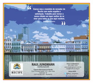 Exerço meu o mandato de vereador do
Recife com muito orgulho e
satisfação. Trabalho para tornar a
nossa cidade um lugar melhor de se
viver para todos os que aqui residem.
Raul Jungmann

Câmara Municipal do Recife
Rua Principal Isabel, 410 - Boa Vista
Gabinete 16
CEP 50.050-450 - Recife/PE

FALE CONOSCO:
(81) 3301.1231
www.rauljungmann.com.br
rauj@recife.pe.leg.br
SIGA-NOS:
@Rauj_Jungmann
/rauljungmann

 