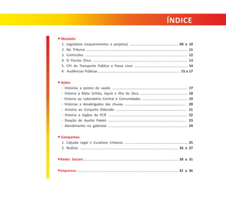 ÍNDICE
● Mandato
1. Legislativo (requerimentos e projetos) .................................................. 09 e 10
2. Na Tribuna ..................................................................................................... 11
3. Comissões ..................................................................................................... 12
4. O Pacote Ético ................................................................................................ 13
5. CPI do Transporte Público e Passe Livre ....................................................... 14
4. Audiências Públicas ..................................................................................... 15 a 17
● Ações
‐ Vistorias a postos de saúde ..............................................................................
‐ Vistoria à Mata Uchôa, Jiquiá e Ilha do Zeca .................................................
‐ Vistoria ao Laboratório Central e Comunidades ...............................................
‐ Vistorias a desabrigados das chuvas ...............................................................
‐ Vistoria ao Conjunto Eldorado .........................................................................
‐ Vistoria a órgãos da PCR ..................................................................................
‐ Doação de Auxílio Paletó .................................................................................
‐ Atendimento no gabinete ................................................................................

17
18
19
20
21
22
23
24

● Campanhas
1. Calçada Legal e Curativos Urbanos ................................................................. 25
2. Rodízio ................................................................................................... 26 e 27
● Redes Sociais ............................................................................................ 28 a 31
● Imprensa .................................................................................................. 32 a 36

 