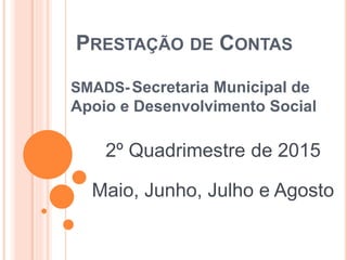 PRESTAÇÃO DE CONTAS
SMADS- Secretaria Municipal de
Apoio e Desenvolvimento Social
2º Quadrimestre de 2015
Maio, Junho, Julho e Agosto
 
