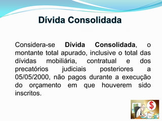 Considera-se Dívida Consolidada, o
montante total apurado, inclusive o total das
dívidas mobiliária, contratual e dos
precatórios judiciais posteriores a
05/05/2000, não pagos durante a execução
do orçamento em que houverem sido
inscritos.
 