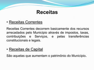 Receitas
• Receitas Correntes
Receitas Correntes decorrem basicamente dos recursos
arrecadados pelo Município através de impostos, taxas,
contribuições e Serviços, e pelas transferências
constitucionais e legais.
• Receitas de Capital
São aquelas que aumentam o patrimônio do Município.
 