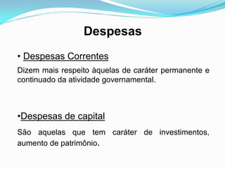 Despesas
• Despesas Correntes
Dizem mais respeito àquelas de caráter permanente e
continuado da atividade governamental.
•Despesas de capital
São aquelas que tem caráter de investimentos,
aumento de patrimônio.
 