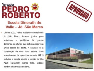 Desde 2002, Pedro Roberto e moradores
do   São     Marco    lutaram    juntos   para
solucionar    o      problema    da     grande
demanda de alunos que sobrecarregava a
única escola do bairro. A solução foi a
construção de uma nova escola. Com
investimento de aproximadamente R$ 5
milhões a escola atende a região da Vila
Azul,   Navarrety,     Santa    Inês,   Cidade
Jardim e bairros ao entorno.
 