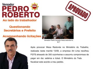 Vereador Pedro durante mesa redonda no
                               M.T


Após provocar Mesa Redonda no Ministério do Trabalho,
realizada nesta manhã 13/08, a empresa Art Limp recolheu
FGTS atrasado de 300 cozinheiras e assumiu compromisso de
pagar em dia: salários e ticket. O Ministério do Trabalho vai
fiscalizar este acordo a meu pedido.
 