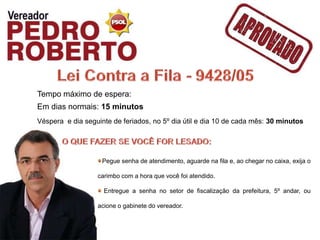 Tempo máximo de espera:
Em dias normais: 15 minutos
Véspera e dia seguinte de feriados, no 5º dia útil e dia 10 de cada mês: 30 minutos




                    Pegue senha de atendimento, aguarde na fila e, ao chegar no caixa, exija o

                  carimbo com a hora que você foi atendido.

                    Entregue a senha no setor de fiscalização da prefeitura, 5º andar, ou

                  acione o gabinete do vereador.
 
