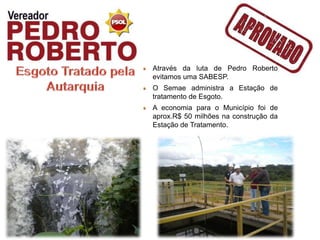 Através da luta de Pedro Roberto
evitamos uma SABESP.
O Semae administra a Estação de
tratamento de Esgoto.
A economia para o Município foi de
aprox.R$ 50 milhões na construção da
Estação de Tratamento.
 