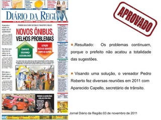 .Resultado:        Os problemas continuam,
porque o prefeito não acatou a totalidade
das sugestões.


   Visando uma solução, o vereador Pedro
Roberto fez diversas reuniões em 2011 com
Aparecido Capello, secretário de trânsito.




Jornal Diário da Região:03 de novembro de 2011
 