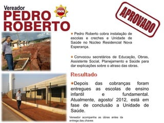 Pedro Roberto cobra instalação de
escolas e creches e Unidade de
Saúde no Núcleo Residencial Nova
Esperança.

  Convocou secretários de Educação, Obras,
Assistente Social, Planejamento e Saúde para
dar explicações sobre o atraso das obras.



  Depois   das   cobranças   foram
entregues as escolas de ensino
infantil      e        fundamental.
Atualmente, agosto/ 2012, está em
fase de conclusão a Unidade de
Saúde.
Vereador acompanha as obras antes da
entrega das chaves
 