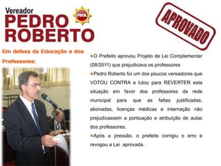 O Prefeito aprovou Projeto de Lei Complementar
(08/2011) que prejudicava os professores
 Pedro Roberto foi um dos poucos vereadores que
VOTOU CONTRA e lutou para REVERTER esta
situação em favor dos professores da rede
municipal   para   que    as   faltas   justificadas,
abonadas, licenças médicas e internação não
prejudicassem a pontuação e atribuição de aulas
dos professores.
 Após a pressão, o prefeito corrigiu o erro e
revogou a Lei aprovada.
 