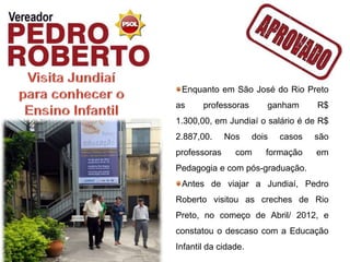 Enquanto em São José do Rio Preto
as     professoras       ganham      R$
1.300,00, em Jundiaí o salário é de R$
2.887,00.     Nos     dois   casos   são
professoras     com      formação    em
Pedagogia e com pós-graduação.
 Antes de viajar a Jundiaí, Pedro
Roberto visitou as creches de Rio
Preto, no começo de Abril/ 2012, e
constatou o descaso com a Educação
Infantil da cidade.
 