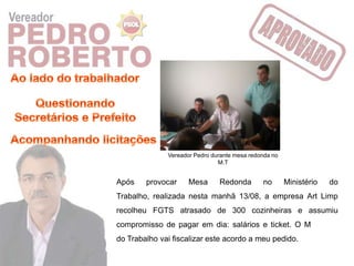 Vereador Pedro durante mesa redonda no
                               M.T


Após    provocar     Mesa      Redonda        no       Ministério   do
Trabalho, realizada nesta manhã 13/08, a empresa Art Limp
recolheu FGTS atrasado de 300 cozinheiras e assumiu
compromisso de pagar em dia: salários e ticket. O Ministério
do Trabalho vai fiscalizar este acordo a meu pedido.
 