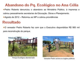 Pedro Roberto denunciou o abandono ao Ministério Público, à imprensa e
cobrou pessoalmente secretarias de Educação, Obras e Planejamento.
 Agosto de 2012 – Retornou ao MP e cobrou providências



 O vereador Pedro Roberto fez com que o Executivo disponibilize R$ 900 mil
para reconstrução do parque.




         Parque Ecológico abandonado
                                        Vereador Pedro aciona os órgãos públicos
 