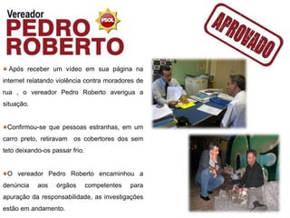 Após receber um vídeo em sua página na
internet relatando violência contra moradores de
rua , o vereador Pedro Roberto averigua a
situação.


 Confirmou-se que pessoas estranhas, em um
carro preto, retiravam os cobertores dos sem
teto deixando-os passar frio.


 O vereador Pedro Roberto encaminhou a
denúncia    aos    órgãos       competentes   para
apuração da responsabilidade, as investigações
estão em andamento.
 