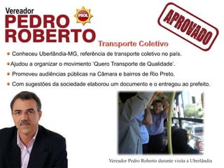Conheceu Uberlândia-MG, referência de transporte coletivo no país.
Ajudou a organizar o movimento ‘Quero Transporte de Qualidade’.
Promoveu audiências públicas na Câmara e bairros de Rio Preto.
Com sugestões da sociedade elaborou um documento e o entregou ao prefeito.




                                     Vereador Pedro Roberto durante visita a Uberlândia
 