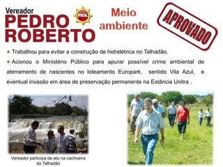 Trabalhou para evitar a construção de hidrelétrica no Talhadão.
 Acionou o Ministério Público para apurar possível crime ambiental de
aterramento de nascentes no loteamento Europark,         sentido Vila Azul,   e
eventual invasão em área de preservação permanente na Estância Unitra .




 Vereador participa de ato na cachoeira
             do Talhadão
 