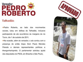 Pedro    Roberto,     ao   lado   dos   movimentos
sociais, lutou em defesa do Talhadão, inclusive
participando de ato ecumênico às margens do rio
Turvo, dia 1 de outubro de 2011.
 Na ocasião, além do vereador, o ato contou com a
presença do então bispo Dom Paulo Mendes
Peixoto   e   demais    representantes   políticos   e
#vergonhariopreto. O parlamentar solicitou ajuda
dos deputados do PSOL em Brasília e São Paulo.
 