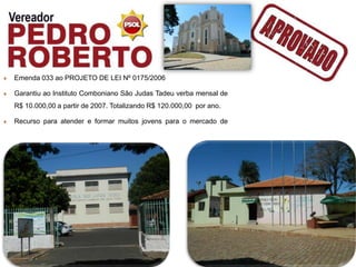 Emenda 033 ao PROJETO DE LEI Nº 0175/2006

Garantiu ao Instituto Comboniano São Judas Tadeu verba mensal de
R$ 10.000,00 a partir de 2007. Totalizando R$ 120.000,00 por ano.

Recurso para atender e formar muitos jovens para o mercado de
trabalho.
 