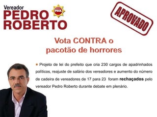 Projeto de lei do prefeito que cria 230 cargos de apadrinhados
políticos, reajuste de salário dos vereadores e aumento do número
de cadeira de vereadores de 17 para 23 foram rechaçados pelo
vereador Pedro Roberto durante debate em plenário.
 