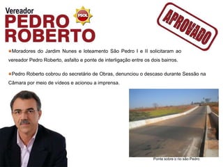 Moradores do Jardim Nunes e loteamento São Pedro I e II solicitaram ao
vereador Pedro Roberto, asfalto e ponte de interligação entre os dois bairros.

 Pedro Roberto cobrou do secretário de Obras, denunciou o descaso durante Sessão na
Câmara por meio de vídeos e acionou a imprensa.




                                                                  Ponte sobre o rio são Pedro
 