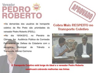 As demandas dos usuários de transporte
coletivo de Rio Preto são prioridades do
vereador Pedro Roberto (PSOL).
 No    dia   19/04/2012,   no    Plenário   da
Câmara, fez Audiência Pública da Comissão
Permanente de Defesa da Cidadania com o
secretário   Municipal     de    Trânsito    e
Transporte, Afonso Carmona




        O Transporte Coletivo está longe do ideal e o vereador Pedro Roberto
                     continuará cobrando melhorias nas linhas
 