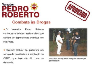 O     Vereador   Pedro     Roberto
conheceu entidades assistenciais que
cuidam de dependentes químicos em
Rio Preto.


  Objetivo: Cobrar da prefeitura um
serviço de qualidade e a ampliação do
CIAPS, que hoje não dá conta da         Visita ao CIAPS (Centro Integrado de atenção
                                        psicossocial)
demanda.
 