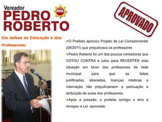 O Prefeito aprovou Projeto de Lei Complementar
(08/2011) que prejudicava os professores
 Pedro Roberto foi um dos poucos vereadores que
VOTOU CONTRA e lutou para REVERTER esta
situação em favor dos professores da rede
municipal        para       que        as    faltas
justificadas,   abonadas,   licenças    médicas   e
internação não prejudicassem a pontuação e
atribuição de aulas dos professores.
 Após a pressão, o prefeito corrigiu o erro e
revogou a Lei aprovada.
 