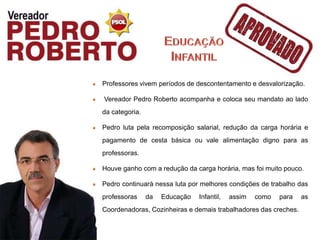 Professores vivem períodos de descontentamento e desvalorização.

Vereador Pedro Roberto acompanha e coloca seu mandato ao lado
da categoria.

Pedro luta pela recomposição salarial, redução da carga horária e
pagamento de cesta básica ou vale alimentação digno para as
professoras.

Houve ganho com a redução da carga horária, mas foi muito pouco.

Pedro continuará nessa luta por melhores condições de trabalho das
professoras     da   Educação   Infantil,   assim   como   para   as
Coordenadoras, Cozinheiras e demais trabalhadores das creches.
 
