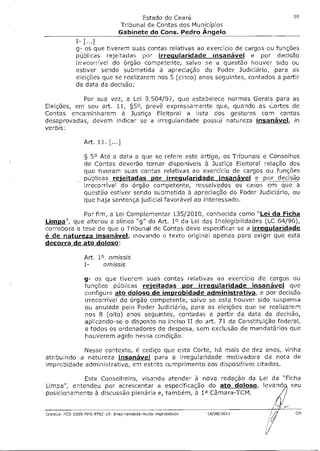 Estado do Ceará                                  10

                                 Tribunal de Contas dos Municípios
                                 Gabinete do Cons. Pedro Ângelo
              I- [...]
              g- os que tiverem suas contas relativas ao exercício de cargos ou funções
              públicas rejeitadas por irregularidade insanável e por decisão
              irrecorrível do órgão competente, salvo se a questão houver sido ou
              estiver sendo submetida à apreciação do Poder Judiciário, para as
              eleições que se realizarem nos 5 (cinco) anos seguintes, contados a partir
              da data da decisão;

           Por sua vez, a Lei 9.504/97, que estabelece normas Gerais para as
Eleições, em seu art. 11, §50, prevê expressamente que, quando as Cortes de
Contas encaminharem à Justiça Eleitoral a lista dos gestores com contas
desaprovadas, devem indicar se a irregularidade possui natureza insanável in
verbis:

                 Art. 11. [...]

                 § 50 Até a data a que se refere este artigo, os Tribunais e Conselhos
                 de Contas deverão tornar disponíveis à Justiça Eleitoral relação dos
                 que tiveram suas contas relativas ao exercício de cargos ou funções
                 públicas receitadas por irregularidade insanável e por decisão
                 irrecorrível do órgão competente, ressalvados os casos em que a
                 questão estiver sendo submetida à apreciação do Poder Judiciário, ou
                 que haja sentença judicial favorável ao interessado.

             Por fim, a Lei Complementar 135/2010, conhecida como "Lei da Ficha
Limpa"  que alterou a alínea "g" do Art. 10 da Lei das Inelegibilidades (LC 64/90),
corrobora a tese de que o Tribunal de Contas deve especificar se a irregularidade
é de natureza insanável, inovando o texto original apenas para exigir que esta
decorra de ato doloso:

                 Art. 18 . omissis
                        omissis

                 g- os que tiverem suas contas relativas ao exercício de cargos ou
                 funções públicas rejeitadas por irregularidade insanável que
                 configure ato doloso de improbidade administrativa, e por decisão
                 irrecorrível do órgão competente, salvo se esta houver sido suspensa
                 ou anulada pelo Poder Judiciário, para as eleições que se realizarem
                 nos 8 (oito) anos seguintes, contadas a partir da data da decisão,
                 aplicando-se o disposto no inciso II do art. 71 da Constituição federal,
                 a todos os ordenadores de despesa, sem exclusão de mandatários que
                 houverem agido nessa condição.

            Nesse contexto, é cediço que esta Corte, há mais de dez anos, vinha
atribuindo a natureza insanável para a irregularidade motivadora da nota de
improbidade administrativa, em estrito cumprimento aos dispositivos citados.

            Este Conselheiro, visando atender à nova redação da Lei da "Ficha
Limpa", entendeu por acrescentar a especificação do ato doloso, levands seu
posicionamento à discussão plenária e, também, à la Câmara-TCM.

                                                                                   44/



Crateús- PCS-2009-FMS-9702-10- IrreimdandaCe-multa-improbidade   14/08/2012              CM
 