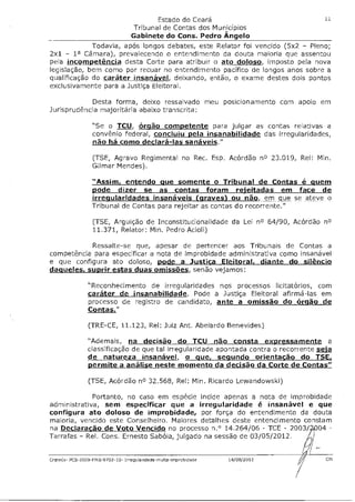 Estado do Ceará                             11
                                   Tribunal de Contas dos Municípios
                                   Gabinete do Cons. Pedro Angelo
             Todavia, após longos debates, este Relator foi vencido (5x2 - Pleno;
2x1 - 1a Câmara), prevalecendo o entendimento da douta maioria que assentou
pela incompetência desta Corte para atribuir o ato doloso imposto pela nova
legislação, bem como por recuar no entendimento pacífico de longos anos sobre a
qualificação do caráter insanável deixando, então, o exame destes dois pontos
exclusivamente para a Justiça Eleitoral.

            Desta forma, deixo ressalvado meu posicionamento com apoio em
Jurisprudência majoritária abaixo transcrita:

                  "Se o TCU órgão competente para julgar as contas relativas a
                  convênio federal, concluiu pela insanabilidade das irregularidades,
                  não há como declará-las sanáveis."

                  (TSE, Agravo Regimental no Rec. Esp. Acórdão no 23.019, Rel: Mim
                  Gilmar Mendes).

                  "Assim entendo que somente o Tribunal de Contas é quem
                  pode dizer se as contas foram rejeitadas em face de
                  irregularidades insanáveis (graves) ou não, em que se ateve o
                  Tribunal de Contas para rejeitar as contas do recorrente."

                  (TSE, Arguição de Inconstitucionalidade da Lei no 64/90, Acórdão no
                  11.371, Relator: Min. Pedro Acioli)

           Ressalte-se que, apesar de pertencer aos Tribunais de Contas a
competência para especificar a nota de improbidade administrativa como insanável
e que configura ato doloso, pode a Justiça Eleitoral, diante do silêncio
daqueles, suprir estas duas omissões, senão vejamos:

                "Reconhecimento de irregularidades nos processos licitatórios, com
                caráter de insanabilidade. Pode a Justiça Eleitoral afirmá-las em
                processo de registro de candidato ante a omissão do órgão de
                Contas."

                (TRE-CE, 11,123, Rel: Juiz Ant. Abelardo Benevides)

                "Ademais na decisão do TCU não consta expressamente a
                classificação de que tal irregularidade apontada contra o recorrente sela
                de natureza insanável o que, segundo orientação do TSE,
                permite a análise neste momento da decisão da Corte de Contas"

                (TSE, Acórdão no 32,568, Rel: Mim Ricardo Lewandowski)

             Portanto, no caso em espécie incide apenas a nota de improbidade
administrativa, sem especificar que a irregularidade é insanável e que
configura ato doloso de improbidade, por força do entendimento da douta
maioria, vencido este Conselheiro. Maiores detalhes deste entendimento constam
na Declaracão de Voto Vencido no processo n.° 14,264/06 - TCE - 2003/ '04 -
Tarrafas - Rel. Cons. Ernesto Sabóia, julgado na sessão de 03/05/2012.


Cratetis- PCS-2009-FMS-9702-10- Irregularidade-multa-improbidade   14/08/2012          C
 