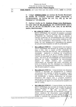 Estado do Ceará                                            12

                                  Tribunal de Contas dos Municípios
                         Gabinete do Cons. Pedro Angelo
17.              ISSO POSTO, por tudo mais que dos autos consta, voto                     no sentido
de:

                            1 - Julgar IRREGULARES as contas do Fundo Municipal
                            de Saúde de Crateús, Exercício 2009 (19/junho a
                            31/dezembro), na forma do art. 13, III, b, da Lei
                            Estadual n.° 12.160/93;

                            2 - Aplicar multa ao Sr. Antônio Diego Lima Rodrigues,
                            no valor total de R$ 23.676,22, em conformidade com o
                            art. 56, II, da Lei 12.160/93 e art. 154, II do RITCM,
                            assim, discriminada:

                                        •   R$ 1.064,10 (ITEM 1) - Irregularidades nas despesas
                                            para a contratação dos serviços de exames e cirurgias
                                            oftalmológicas, com os credores CENTRO REGIONAL
                                             OFTÁLMICO DE CRATEUS LTDA (R$ 32.150,00) e
                                            CENTRO CEARENSE DE OFTALMOLOGIA S/C LTDA (R$
                                            115.706,70): ausência de documentos relativos ao CPF
                                            e RG dos Proponentes, descumprindo o item 4.0 do
                                            Edital. Por fim, destaque-se a inexistência de registro
                                            do procedimento licitatório no SIM (f1.1246/1247);

                                        •    R$ 1.330,12 (ITEM 2) - Irregularidades nas despesas
                                             para a contratação dos serviços de locação de veículos
                                             para o PSF, com o credor LEITÃO LOCAÇÃO DE
                                             VEÍCULOS LIDA (R$ 245.929,20): não apresentação da
                                             declaração atestando a ausência do impedimento
                                             previsto no art. 3°, § 4° da LC 123/06; ausência da
                                             Portaria de nomeação do Pregoeiro e seus membros de
                                             apoio; não envio da documentação de credenciamento
                                             requerida no Edital; inexistência da documentação
                                             exigida no Edital relativa aos proponentes
                                             concorrentes; as propostas não foram rubricadas por
                                             todos os licitantes. Por fim, destaque-se a inexistência
                                             de registro do procedimento licitatório e do contrato no
                                             SIM (f1.1247/1248 e fl. 1251);

                                        •     R$ 1.064,10 (ITEM 3) - Irregularidades nas despesas
                                              relativas a aquisição de equipamentos e material
                                              permanente para atenção à saúde da mulher e parto
                                              humanizado, com o credor PALAS COMERCIAL LTDA
                                              (R$ 48.000,00): o Balanço Patrimonial da empresa
                                              vencedora não seguiu com o processo licitatório,
                                              contrariando o previsto no Edital. Por fim, destaque-se
                                              a inexistência de registro do procedimento licitatório no
                                              SIM (fl. 1250);

                                        •     R$ 1.064,10 (ITEM 4) - Irregularidades nas despesas
                                              para a contratação dos serviços de locação de veículos
                                              para a Secretaria de Saúde, com o credor PORFIRIO
                                              RIBEIRO NETO - ME (R$ 121.126,91): não
                                              apresentação da declaração de idoneidade, previ a no
                                              Edital; ausência de documento comprobat, da
                                              observância ao disposto no inciso XXXIII do a i e) da
                                              CF/ 8; o contrato foi assinado em 30/07/t le a
                                                                                          8
Crateús- PCS 2029 FMS 9702 10 Irregularidade-multaimprobidade       14/08/2012                   — CM
 
