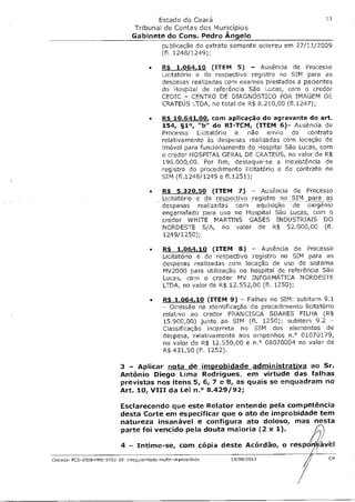 Estado do Ceará                                          13

                                 Tribunal de Contas dos Municípios
                                 Gabinete do Cons. Pedro Ângelo
                                              publicação do extrato somente ocorreu em 27/11/2009
                                              (fl. 1248/1249);

                                        •     R$ 1.064 10 (ITEM 5) - Ausência de Processo
                                              Licitatório e do respectivo registro no SIM para as
                                              despesas realizadas com exames prestados a pacientes
                                              do Hospital de referência São Lucas, com o credor
                                              CEDIC - CENTRO DE DIAGNÓSTICO POR IMAGEM DE
                                              CRATEUS LTDA, no total de R$ 8.210,00 (f1.1247);

                                        •     R$ 10.641,00 com aplicação do agravante do art.
                                              154, §1°, "b" do RI-TCM, (ITEM 6)- Ausência de
                                              Processo Licitatório e não envio do contrato
                                              relativamente às despesas realizadas com locação de
                                              imóvel para funcionamento do Hospital São Lucas, com
                                              o credor HOSPITAL GERAL DE CRATEUS, no valor de R$
                                              196.000,00. Por fim, destaque-se a inexistência de
                                              registro do procedimento Licitatório e do contrato no
                                              SIM (f1.1248/1249 e f1.1251);

                                        •     RS 5.320,50 (ITEM 7) - Ausência de Processo
                                              Licitatório e do respectivo registro no SIM _para as
                                              despesas realizadas com aquisição de oxigênio
                                              engarrafado para uso no Hospital São Lucas, com o
                                              credor WHITE MARTINS GASES INDUSTRIAIS DO
                                              NORDESTE S/A, no valor de R$ 52.000,00 (fl.
                                              1249/1250);

                                         •    R$ 1.064,10 (ITEM 8) - Ausência de Processo
                                              Licitatório e do respectivo registro no SIM para as
                                              despesas realizadas com locação de uso de sistema
                                              MV2000 para utilização no hospital de referência São
                                              Lucas, com o credor MV INFORMÁTICA NORDESTE
                                              LTDA, no valor de R$ 12.552,00 (fl. 1250);

                                         •    R$ 1.064 10 (ITEM 9) - Falhas no SIM: subitem 9.1
                                              - Omissão na identificação do procedimento Licitatório
                                              relativo ao credor FRANCISCA SOARES FILHA (R$
                                              15.900,00) junto ao SIM (fl. 1250); subitem 9.2 -
                                              Classificação incorreta no SIM dos elementos de
                                              despesa, relativamente aos empenhos n.° 01070179,
                                              no valor de R$ 12.550,00 e n.° 08070004 no valor de
                                              R$ 431,50 (fl. 1252).

                            3 - Aplicar nota de improbidade administrativa ao Sr.
                            Antônio Diego Lima Rodrigues, em virtude das falhas
                            previstas nos itens 5, 6, 7 e 8, as quais se enquadram no
                            Art. 10, VIII da Lei n.° 8.429/92;

                            Esclarecendo que este Relator entende pela competência
                            desta Corte em especificar que o ato de improbidade tem
                            natureza insanável e configura ato doloso, mas nesta
                            parte foi vencido pela douta maioria (2 x 1).

                            4 - Intime-se, com cópia deste Acórdão, o respgrf5ávèl
Crateús- PCS-2009-FMS-9702-10- Irregulardade-mult4-irnprobdade     14/08/2012                    CM
 