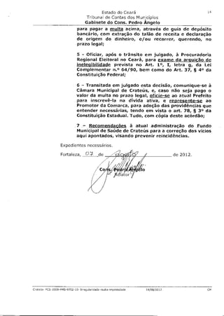 Estado do Ceará                            14

                                 Tribunal de Contas dos Municípios
                                Gabinete do Cons. Pedro Ângelo
                             para pagar a multa acima, através de guia de depósito
                             bancário, com extração do talão de receita e declaração
                             de origem do dinheiro, e/ou recorrer, querendo, no
                             prazo legal;

                             5 - Oficiar, após o trânsito em julgado, à Procuradoria
                             Regional Eleitoral no Ceará, para exame da arquicão de
                             inelegibilidade prevista no Art. 1°, I, letra g, da Lei
                             Complementar n.° 64/90, bem como do Art. 37, § 4° da
                             Constituição Federal;

                             6 - Transitada em julgado esta decisão, comunique-se à
                             Câmara Municipal de Crateús, e, caso não seja pago o
                             valor da multa no prazo legal, oficie-se ao atual Prefeito
                             para inscrevê-la na dívida ativa, e represente-se ao
                             Promotor da Comarca, para adoção das providências que
                             entender necessárias, tendo em vista o art. 78, § 30 da
                             Constituição Estadual. Tudo, com cópia deste acórdão;

                             7 - Recomendações à atual administração do Fundo
                             Municipal de Saúde de Crateús para a correção dos vícios
                             aqui apontados, visando prevenir reincidências.

                  Expedientes necessários.
                                                                  ,
                  Fortaleza,      C-)-        de                                   de 2012.


                                          /   Co
                                                           ator




Crateús- PCS-2009-FMS-9702-10- Irregularidade-multa-frnprob8ade       14/08/2012              CM
 