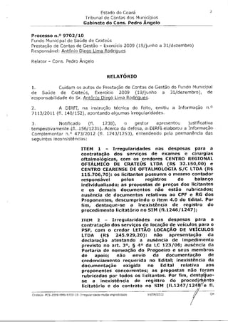 2
                                         Estado do Ceará
                                  Tribunal de Contas dos Municípios
                                  Gabinete do Cons. Pedro Angelo

Processo n.° 9702/10
Fundo Municipal de Saúde de Crateús
Prestação de Contas de Gestão - Exercício 2009 (19/junho a 31/dezembro)
Responsável: Antônio Diecio Lima Rodrigues

Relator - Cons. Pedro Ângelo


                                                  RELATÓRIO

1.           Cuidam os autos de Prestação de Contas de Gestão do Fundo Municipal
de Saúde de Crateús, Exercício 2009 (19/junho a 31/dezembro), de
responsabilidade do Sr. Antônio Diego Lima Rodrigues.

2.          A DIREI, na instrução técnica do feito, emitiu a Informação n.°
7113/2011 (fl. 140/152), apontando algumas irregularidades.

3.           Notificado (fl. 1238), o gestor apresentou justificativa
tempestivamente--(f1-156/123-1-)c-Acerca da defesa, -a -DIREI- elaborou a Informação
Complementar n.° 473/2012 (fl. 1243/1253), entendendo pela permanência das
seguintes inconsistências:

                                ITEM 1 - Irregularidades nas despesas para a
                                contratação dos serviços de exames e cirurgias
                                oftalmológicas, com os credores CENTRO REGIONAL
                                OFTÁLMICO DE CRATEUS LTDA (R$ 32.150,00) e
                                CENTRO CEARENSE DE OFTALMOLOGIA S/C LTDA (R$
                                115.706,70): os licitantes possuem o mesmo contador
                                responsável      pelos     registros   do     balanço
                                individualizado; as propostas de preços dos licitantes
                                e os demais documentos não estão rubricados;
                                ausência de documentos relativos ao CPF e RG dos
                                Proponentes, descumprindo o item 4.0 do Edital. Por
                                fim, destaque-se a inexistência de registro do
                                procedimento licitatório no SIM (f1.1246/1247);

                                ITEM 2 - Irregularidades nas despesas para a
                                contratação dos serviços de locação de veículos para o
                                PSF, com o credor LEITÃO LOCAÇÃO DE VEÍCULOS
                                LTDA (R$ 245.929,20): não apresentação da
                                declaração atestando a ausência de impedimento
                                previsto no art. 3°, § 4° da LC 123/06; ausência da
                                Portaria de nomeação do Pregoeiro e seus membros
                                de apoio; não envio da documentação de
                                credenciamento requerida no Edital; inexistência da
                                documentação exigida no Edital relativa aos
                                proponentes concorrentes; as propostas não foram
                                rubricadas por todos os licitantes. Por fim, destaáue
                                se a inexistência de registro do procedjm, nto
                                licitatório e do contrato no SIM (f1.1247/124W/e fl.
                                                                                A
Crateús- PCS-2009-FMS-9702-10- Irregulariclade-multa-improbidade   19/08/2012       CM
 