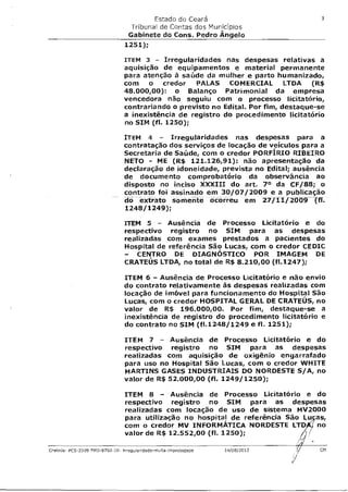 Estado do Ceará                               3
                                 Tribunal de Contas dos Municípios
                                 Gabinete do Cons. Pedro Angelo
                                1251);

                                ITEM 3   - Irregularidades nas despesas relativas a
                                aquisição de equipamentos e material permanente
                                para atenção à saúde da mulher e parto humanizado,
                                com o credor PALAS COMERCIAL LTDA (R$
                                48.000,00): o Balanço Patrimonial da empresa
                                vencedora não seguiu com o processo licitatório,
                                contrariando o previsto no Edital. Por fim, destaque-se
                                a inexistência de registro do procedimento licitatório
                                no SIM (fl. 1250);

                                ITEM 4          - Irregularidades nas despesas para a
                                contratação dos serviços de locação de veículos para a
                                Secretaria de Saúde, com o credor PORFIRIO RIBEIRO
                                NETO - ME (R$ 121.126,91): não apresentação da
                                declaração de idoneidade, prevista no Edital; ausência
                                de documento comprobatório da observância ao
                                disposto no inciso XXXIII do art. 70 da CF/88; o
                                contrato foi assinado em 30/07/2009 e a publicação
                                do extrato somente ocorreu em 27/11/2009 -         cif.
                                1248/1249);

                                ITEM 5   - Ausência de Processo Licitatório e do
                                respectivo registro no SIM para as despesas
                                realizadas com exames prestados a pacientes do
                                Hospital de referência São Lucas, com o credor CEDIC
                                - CENTRO DE DIAGNÓSTICO POR IMAGEM DE
                                CRATEÚS LTDA, no total de R$ 8.210,00 (f1.1247);

                                ITEM 6 - Ausência de Processo Licitatório e não envio
                                do contrato relativamente às despesas realizadas com
                                locação de imóvel para funcionamento do Hospital São
                                Lucas, com o credor HOSPITAL GERAL DE CRATEUS, no
                                valor de R$ 196.000,00. Por fim, destaque-se a
                                inexistência de registro do procedimento licitatório e
                                do contrato no SIM (f1.1248/1249 e fl. 1251);

                                ITEM 7 - Ausência de Processo Licitatório e do
                                respectivo registro no SIM para as despesas
                                realizadas com aquisição de oxigênio engarrafado
                                para uso no Hospital São Lucas, com o credor WHITE
                                MARTINS GASES INDUSTRIAIS DO NORDESTE S/A, no
                                valor de R$ 52.000,00 (fl. 1249/1250);

                                ITEM 8 - Ausência de Processo Licitatório e do
                                respectivo registro no SIM para as despesas
                                realizadas com locação de uso de sistema MV2000
                                para utilização no hospital de referência São Lu as,
                                com o credor MV INFORMÁTICA NORDESTE LTD j no
                                valor de R$ 12.552,00 (fl. 1250);

Crateús- PCS-2009 FES-9702-10- Trregularidade-multa-improbidade   14/08/2012         CM
 